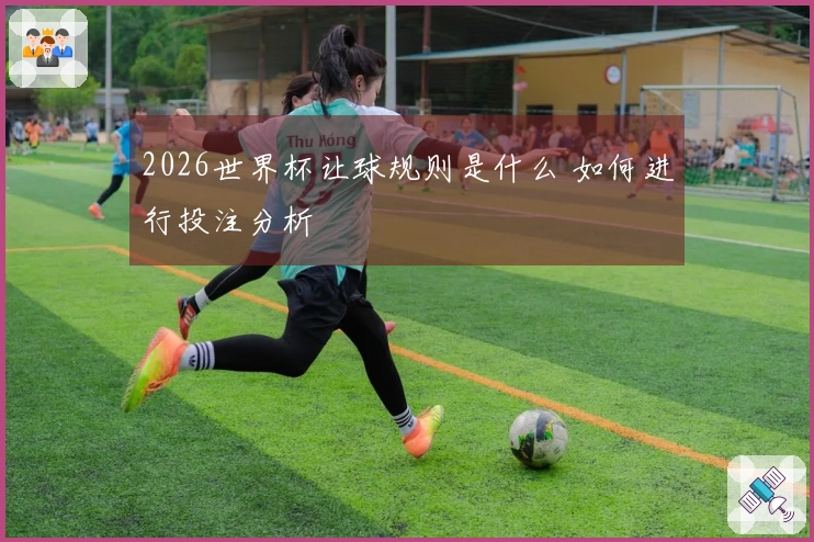 2026世界杯让球规则是什么 如何进行投注分析