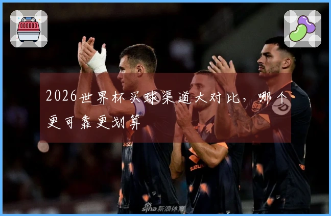 2026世界杯买球渠道大对比，哪个更可靠更划算