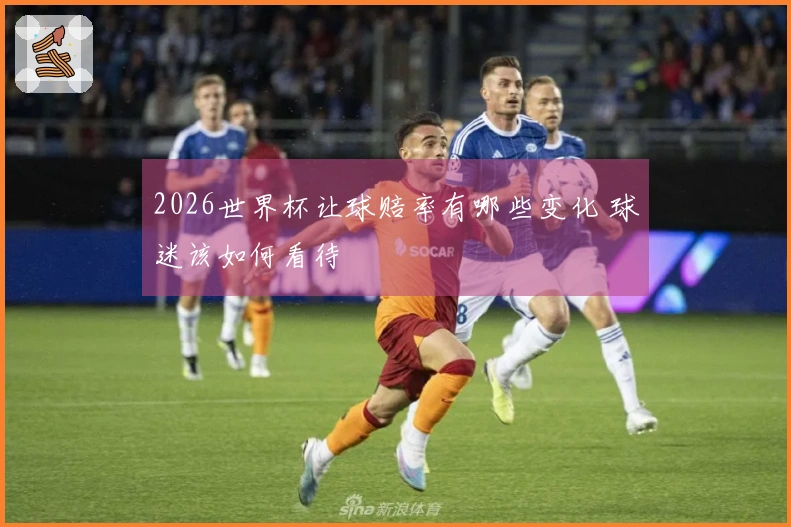 2026世界杯让球赔率有哪些变化 球迷该如何看待