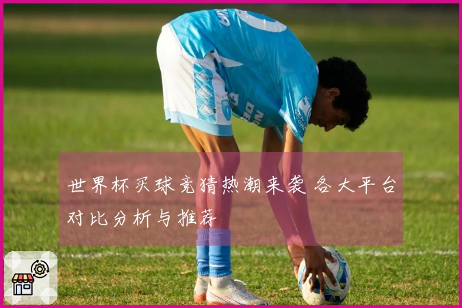 世界杯买球竞猜热潮来袭 各大平台对比分析与推荐