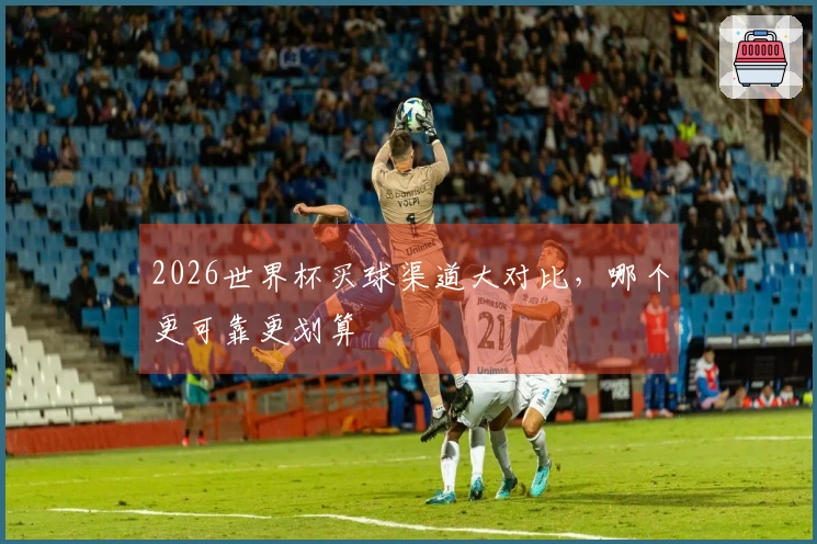 2026世界杯买球渠道大对比，哪个更可靠更划算