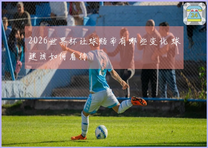 2026世界杯让球赔率有哪些变化 球迷该如何看待