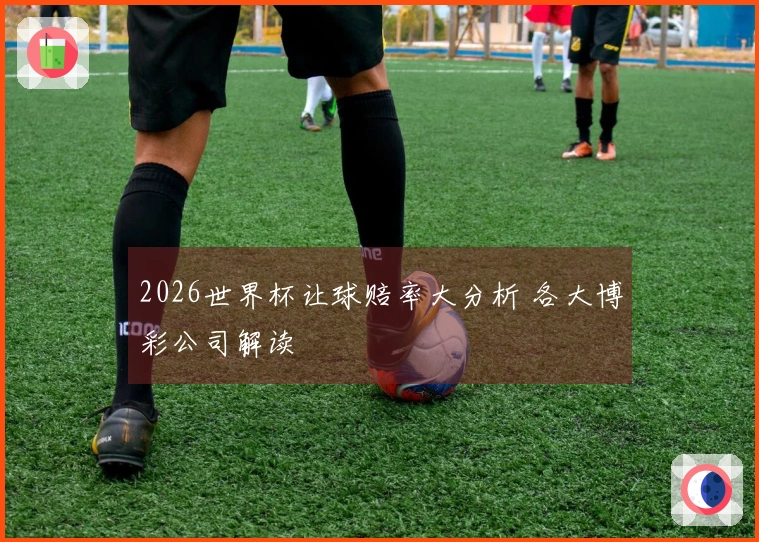2026世界杯让球赔率大分析 各大博彩公司解读
